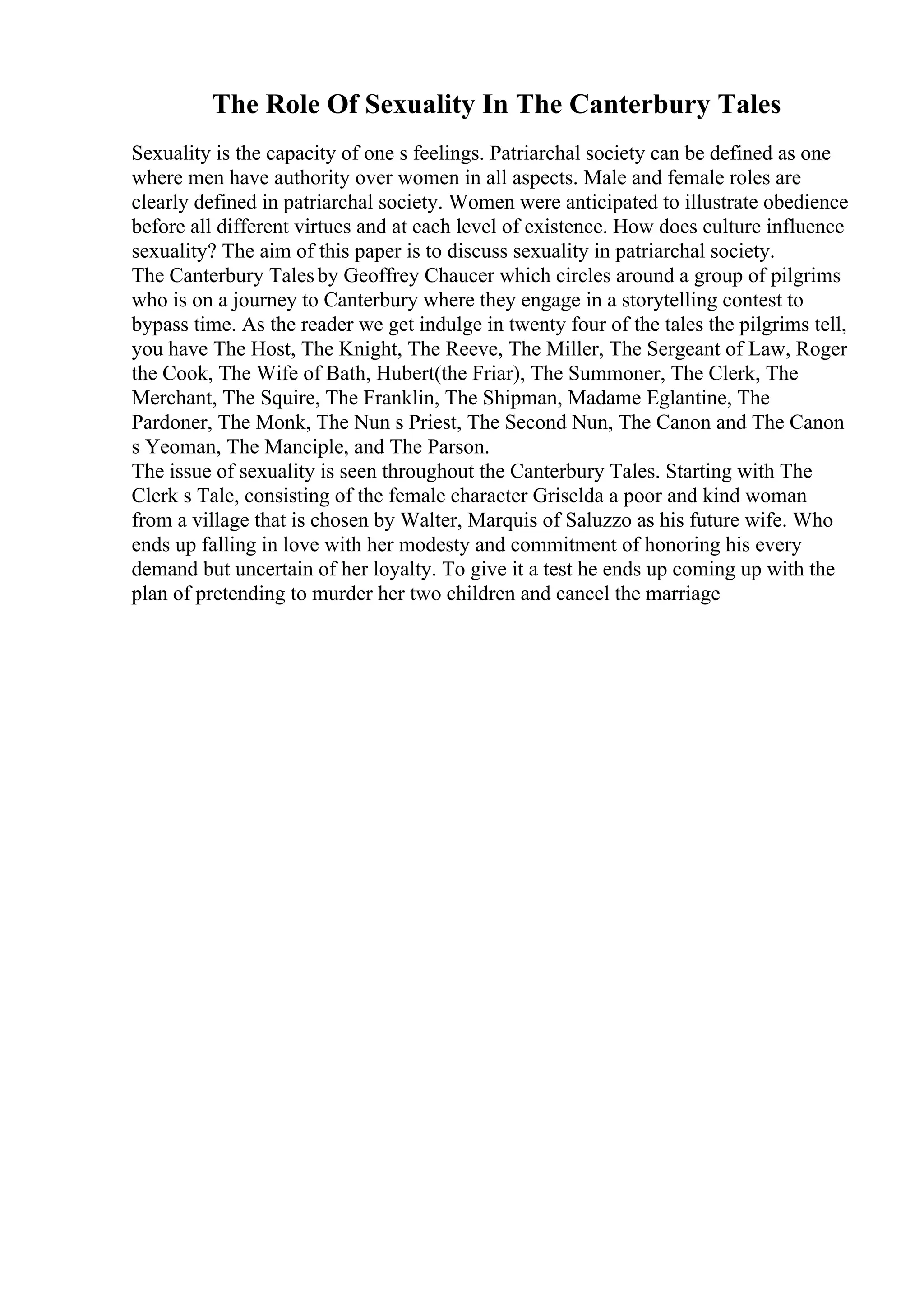 The Role Of Sexuality In The Canterbury Tales
Sexuality is the capacity of one s feelings. Patriarchal society can be defined as one
where men have authority over women in all aspects. Male and female roles are
clearly defined in patriarchal society. Women were anticipated to illustrate obedience
before all different virtues and at each level of existence. How does culture influence
sexuality? The aim of this paper is to discuss sexuality in patriarchal society.
The Canterbury Talesby Geoffrey Chaucer which circles around a group of pilgrims
who is on a journey to Canterbury where they engage in a storytelling contest to
bypass time. As the reader we get indulge in twenty four of the tales the pilgrims tell,
you have The Host, The Knight, The Reeve, The Miller, The Sergeant of Law, Roger
the Cook, The Wife of Bath, Hubert(the Friar), The Summoner, The Clerk, The
Merchant, The Squire, The Franklin, The Shipman, Madame Eglantine, The
Pardoner, The Monk, The Nun s Priest, The Second Nun, The Canon and The Canon
s Yeoman, The Manciple, and The Parson.
The issue of sexuality is seen throughout the Canterbury Tales. Starting with The
Clerk s Tale, consisting of the female character Griselda a poor and kind woman
from a village that is chosen by Walter, Marquis of Saluzzo as his future wife. Who
ends up falling in love with her modesty and commitment of honoring his every
demand but uncertain of her loyalty. To give it a test he ends up coming up with the
plan of pretending to murder her two children and cancel the marriage
 