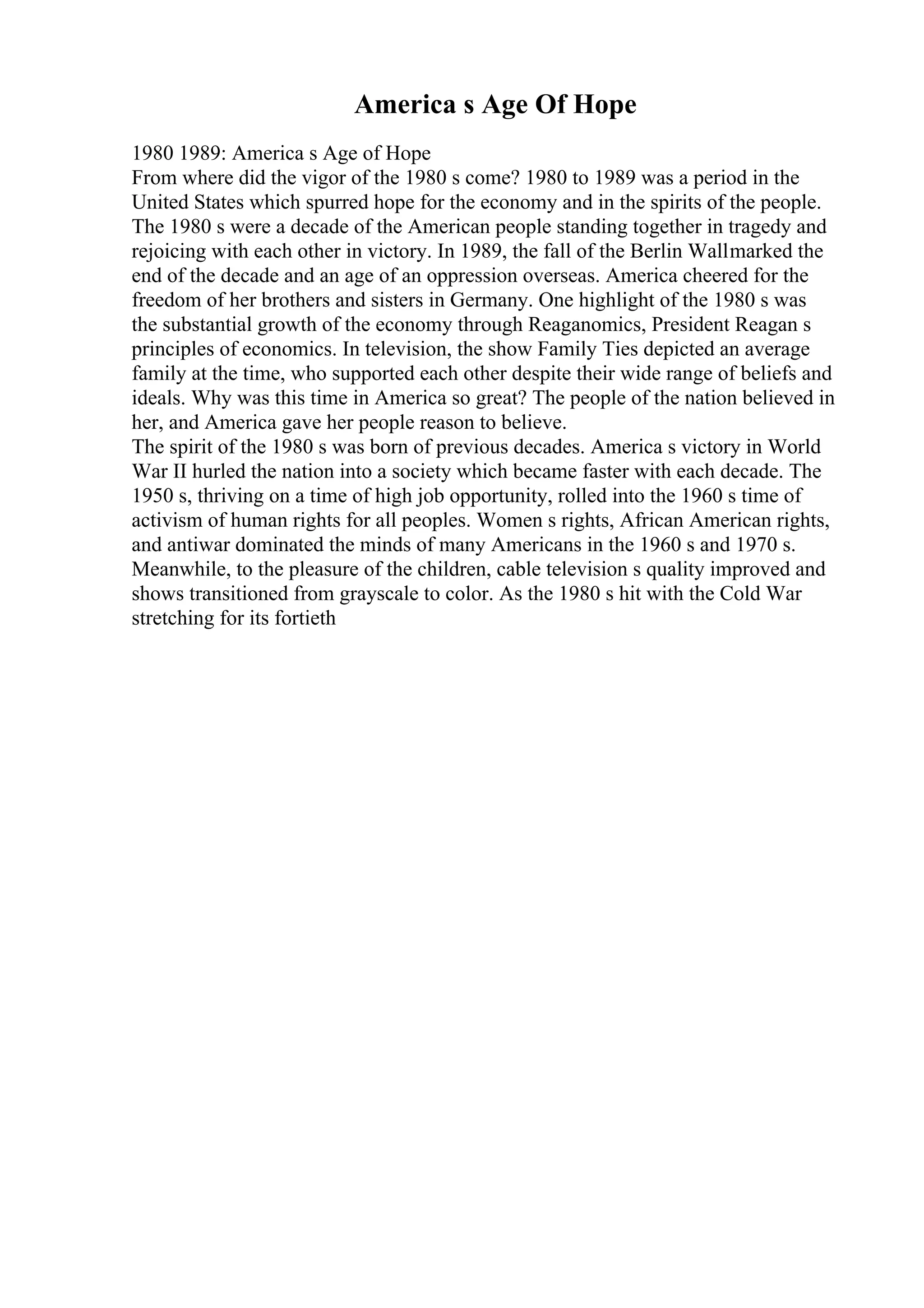 America s Age Of Hope
1980 1989: America s Age of Hope
From where did the vigor of the 1980 s come? 1980 to 1989 was a period in the
United States which spurred hope for the economy and in the spirits of the people.
The 1980 s were a decade of the American people standing together in tragedy and
rejoicing with each other in victory. In 1989, the fall of the Berlin Wallmarked the
end of the decade and an age of an oppression overseas. America cheered for the
freedom of her brothers and sisters in Germany. One highlight of the 1980 s was
the substantial growth of the economy through Reaganomics, President Reagan s
principles of economics. In television, the show Family Ties depicted an average
family at the time, who supported each other despite their wide range of beliefs and
ideals. Why was this time in America so great? The people of the nation believed in
her, and America gave her people reason to believe.
The spirit of the 1980 s was born of previous decades. America s victory in World
War II hurled the nation into a society which became faster with each decade. The
1950 s, thriving on a time of high job opportunity, rolled into the 1960 s time of
activism of human rights for all peoples. Women s rights, African American rights,
and antiwar dominated the minds of many Americans in the 1960 s and 1970 s.
Meanwhile, to the pleasure of the children, cable television s quality improved and
shows transitioned from grayscale to color. As the 1980 s hit with the Cold War
stretching for its fortieth
 