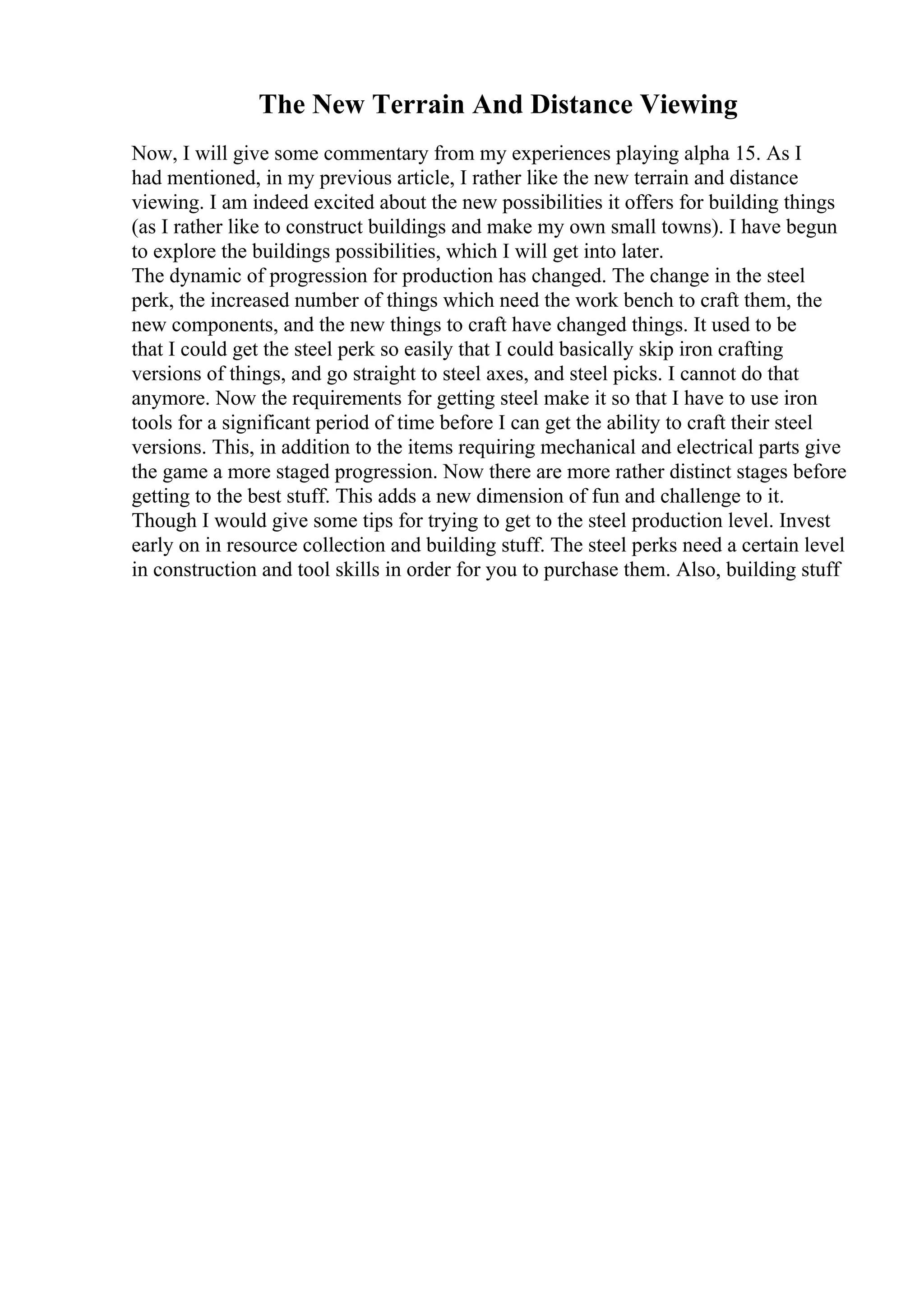 The New Terrain And Distance Viewing
Now, I will give some commentary from my experiences playing alpha 15. As I
had mentioned, in my previous article, I rather like the new terrain and distance
viewing. I am indeed excited about the new possibilities it offers for building things
(as I rather like to construct buildings and make my own small towns). I have begun
to explore the buildings possibilities, which I will get into later.
The dynamic of progression for production has changed. The change in the steel
perk, the increased number of things which need the work bench to craft them, the
new components, and the new things to craft have changed things. It used to be
that I could get the steel perk so easily that I could basically skip iron crafting
versions of things, and go straight to steel axes, and steel picks. I cannot do that
anymore. Now the requirements for getting steel make it so that I have to use iron
tools for a significant period of time before I can get the ability to craft their steel
versions. This, in addition to the items requiring mechanical and electrical parts give
the game a more staged progression. Now there are more rather distinct stages before
getting to the best stuff. This adds a new dimension of fun and challenge to it.
Though I would give some tips for trying to get to the steel production level. Invest
early on in resource collection and building stuff. The steel perks need a certain level
in construction and tool skills in order for you to purchase them. Also, building stuff
 