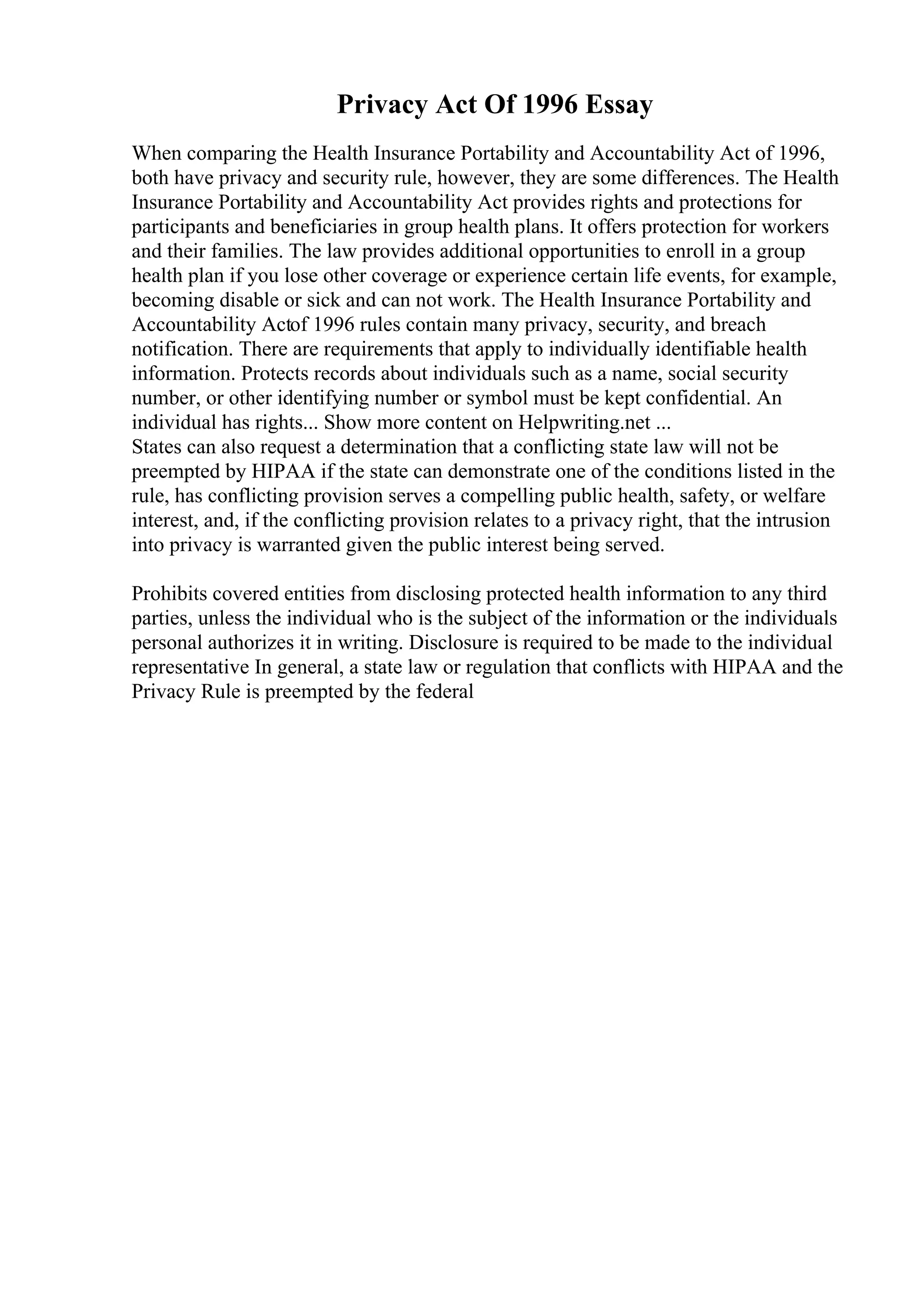Privacy Act Of 1996 Essay
When comparing the Health Insurance Portability and Accountability Act of 1996,
both have privacy and security rule, however, they are some differences. The Health
Insurance Portability and Accountability Act provides rights and protections for
participants and beneficiaries in group health plans. It offers protection for workers
and their families. The law provides additional opportunities to enroll in a group
health plan if you lose other coverage or experience certain life events, for example,
becoming disable or sick and can not work. The Health Insurance Portability and
Accountability Actof 1996 rules contain many privacy, security, and breach
notification. There are requirements that apply to individually identifiable health
information. Protects records about individuals such as a name, social security
number, or other identifying number or symbol must be kept confidential. An
individual has rights... Show more content on Helpwriting.net ...
States can also request a determination that a conflicting state law will not be
preempted by HIPAA if the state can demonstrate one of the conditions listed in the
rule, has conflicting provision serves a compelling public health, safety, or welfare
interest, and, if the conflicting provision relates to a privacy right, that the intrusion
into privacy is warranted given the public interest being served.
Prohibits covered entities from disclosing protected health information to any third
parties, unless the individual who is the subject of the information or the individuals
personal authorizes it in writing. Disclosure is required to be made to the individual
representative In general, a state law or regulation that conflicts with HIPAA and the
Privacy Rule is preempted by the federal
 