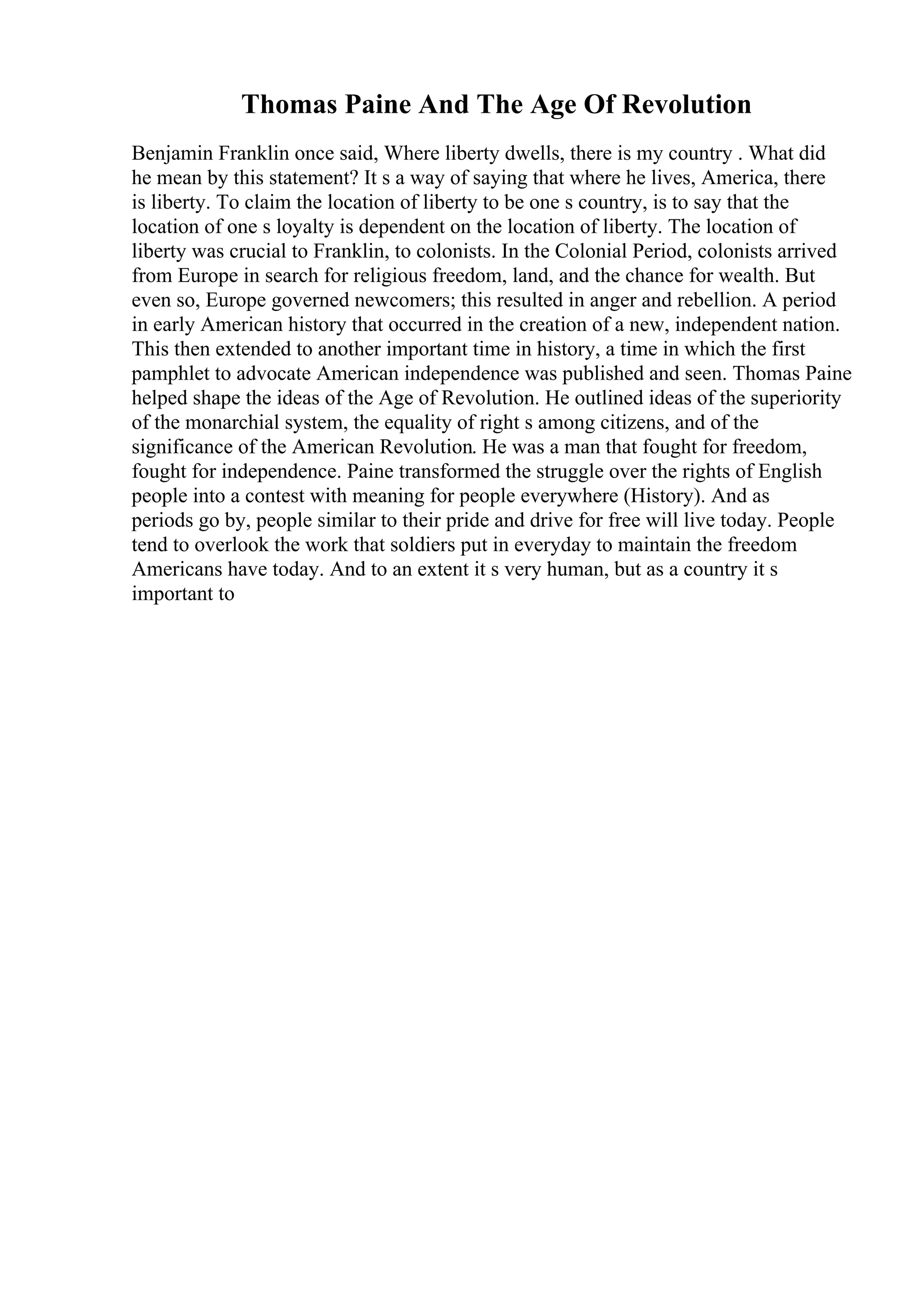 Thomas Paine And The Age Of Revolution
Benjamin Franklin once said, Where liberty dwells, there is my country . What did
he mean by this statement? It s a way of saying that where he lives, America, there
is liberty. To claim the location of liberty to be one s country, is to say that the
location of one s loyalty is dependent on the location of liberty. The location of
liberty was crucial to Franklin, to colonists. In the Colonial Period, colonists arrived
from Europe in search for religious freedom, land, and the chance for wealth. But
even so, Europe governed newcomers; this resulted in anger and rebellion. A period
in early American history that occurred in the creation of a new, independent nation.
This then extended to another important time in history, a time in which the first
pamphlet to advocate American independence was published and seen. Thomas Paine
helped shape the ideas of the Age of Revolution. He outlined ideas of the superiority
of the monarchial system, the equality of right s among citizens, and of the
significance of the American Revolution. He was a man that fought for freedom,
fought for independence. Paine transformed the struggle over the rights of English
people into a contest with meaning for people everywhere (History). And as
periods go by, people similar to their pride and drive for free will live today. People
tend to overlook the work that soldiers put in everyday to maintain the freedom
Americans have today. And to an extent it s very human, but as a country it s
important to
 