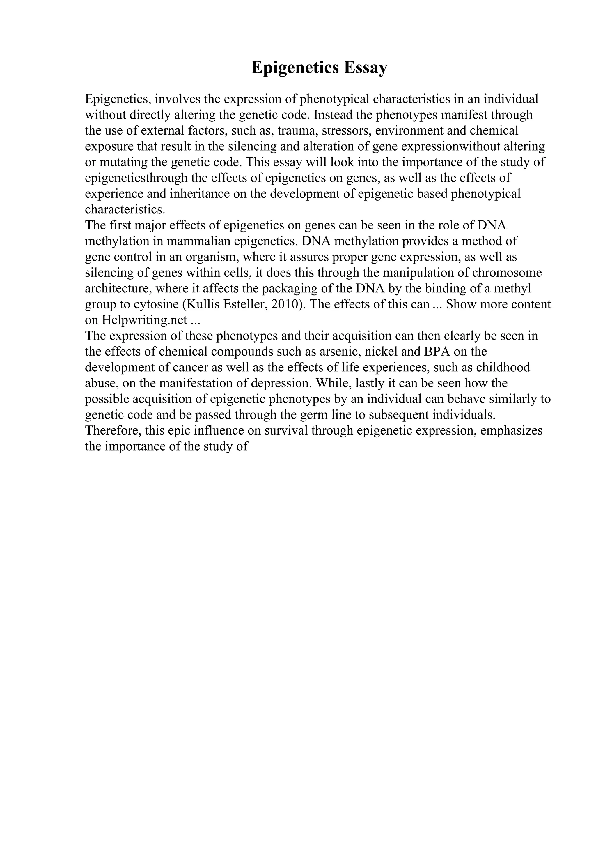 Epigenetics Essay
Epigenetics, involves the expression of phenotypical characteristics in an individual
without directly altering the genetic code. Instead the phenotypes manifest through
the use of external factors, such as, trauma, stressors, environment and chemical
exposure that result in the silencing and alteration of gene expressionwithout altering
or mutating the genetic code. This essay will look into the importance of the study of
epigeneticsthrough the effects of epigenetics on genes, as well as the effects of
experience and inheritance on the development of epigenetic based phenotypical
characteristics.
The first major effects of epigenetics on genes can be seen in the role of DNA
methylation in mammalian epigenetics. DNA methylation provides a method of
gene control in an organism, where it assures proper gene expression, as well as
silencing of genes within cells, it does this through the manipulation of chromosome
architecture, where it affects the packaging of the DNA by the binding of a methyl
group to cytosine (Kullis Esteller, 2010). The effects of this can ... Show more content
on Helpwriting.net ...
The expression of these phenotypes and their acquisition can then clearly be seen in
the effects of chemical compounds such as arsenic, nickel and BPA on the
development of cancer as well as the effects of life experiences, such as childhood
abuse, on the manifestation of depression. While, lastly it can be seen how the
possible acquisition of epigenetic phenotypes by an individual can behave similarly to
genetic code and be passed through the germ line to subsequent individuals.
Therefore, this epic influence on survival through epigenetic expression, emphasizes
the importance of the study of
 