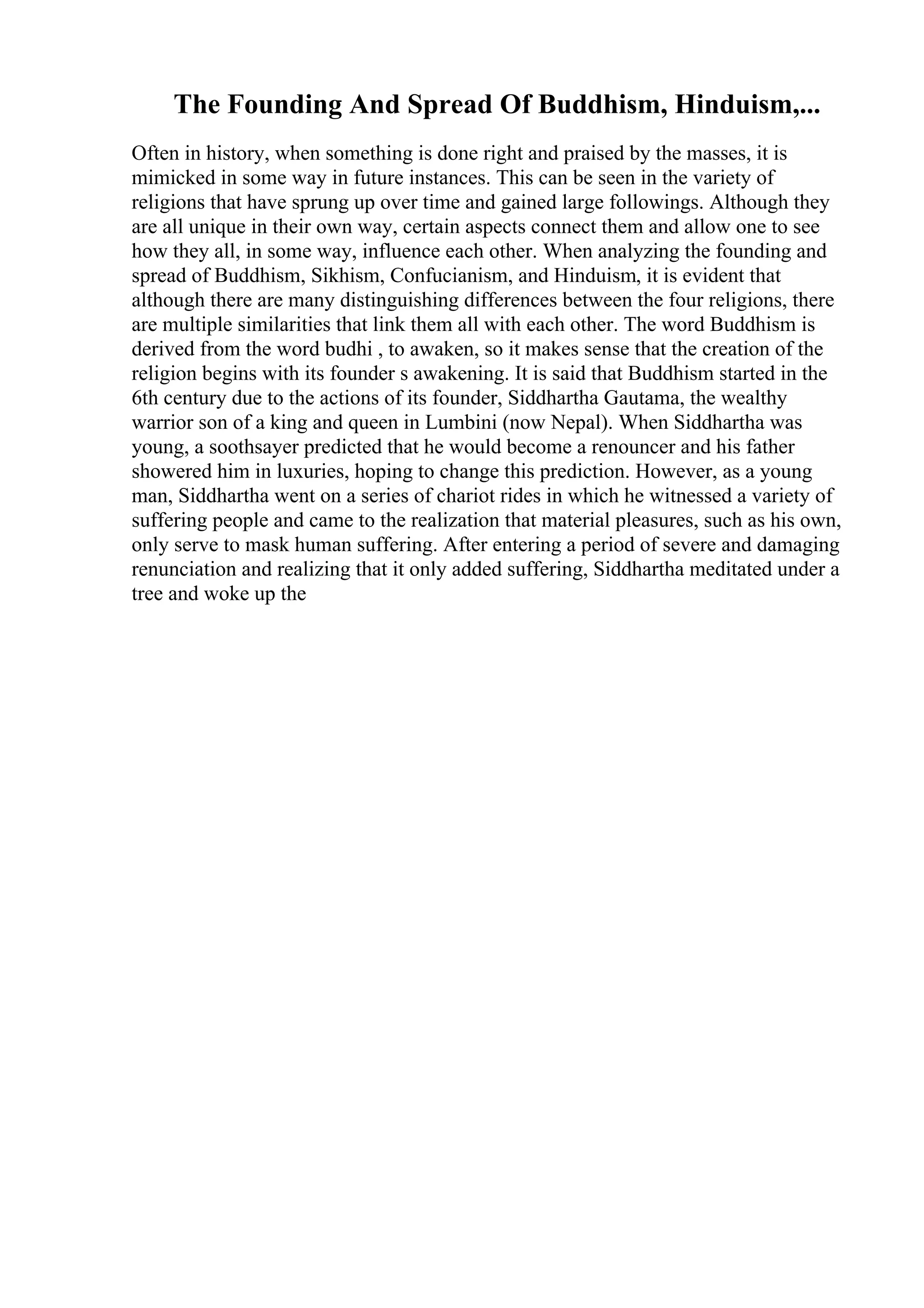The Founding And Spread Of Buddhism, Hinduism,...
Often in history, when something is done right and praised by the masses, it is
mimicked in some way in future instances. This can be seen in the variety of
religions that have sprung up over time and gained large followings. Although they
are all unique in their own way, certain aspects connect them and allow one to see
how they all, in some way, influence each other. When analyzing the founding and
spread of Buddhism, Sikhism, Confucianism, and Hinduism, it is evident that
although there are many distinguishing differences between the four religions, there
are multiple similarities that link them all with each other. The word Buddhism is
derived from the word budhi , to awaken, so it makes sense that the creation of the
religion begins with its founder s awakening. It is said that Buddhism started in the
6th century due to the actions of its founder, Siddhartha Gautama, the wealthy
warrior son of a king and queen in Lumbini (now Nepal). When Siddhartha was
young, a soothsayer predicted that he would become a renouncer and his father
showered him in luxuries, hoping to change this prediction. However, as a young
man, Siddhartha went on a series of chariot rides in which he witnessed a variety of
suffering people and came to the realization that material pleasures, such as his own,
only serve to mask human suffering. After entering a period of severe and damaging
renunciation and realizing that it only added suffering, Siddhartha meditated under a
tree and woke up the
 