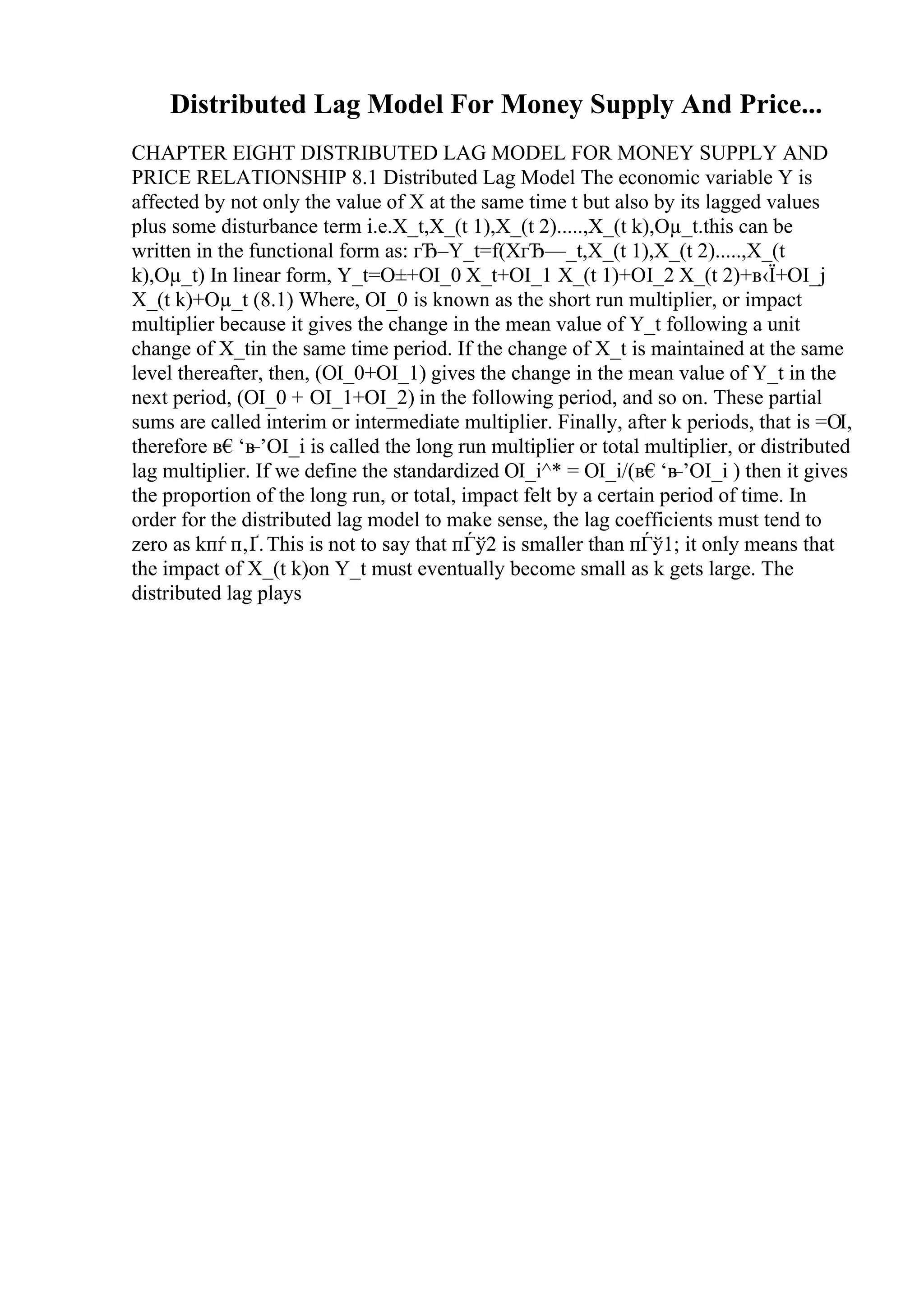Distributed Lag Model For Money Supply And Price...
CHAPTER EIGHT DISTRIBUTED LAG MODEL FOR MONEY SUPPLY AND
PRICE RELATIONSHIP 8.1 Distributed Lag Model The economic variable Y is
affected by not only the value of X at the same time t but also by its lagged values
plus some disturbance term i.e.X_t,X_(t 1),X_(t 2).....,X_(t k),Оµ_t.this can be
written in the functional form as: гЂ–Y_t=f(XгЂ—_t,X_(t 1),X_(t 2).....,X_(t
k),Оµ_t) In linear form, Y_t=О±+ОІ_0 X_t+ОІ_1 X_(t 1)+ОІ_2 X_(t 2)+в‹Ї+ОІ_j
X_(t k)+Оµ_t (8.1) Where, ОІ_0 is known as the short run multiplier, or impact
multiplier because it gives the change in the mean value of Y_t following a unit
change of X_tin the same time period. If the change of X_t is maintained at the same
level thereafter, then, (ОІ_0+ОІ_1) gives the change in the mean value of Y_t in the
next period, (ОІ_0 + ОІ_1+ОІ_2) in the following period, and so on. These partial
sums are called interim or intermediate multiplier. Finally, after k periods, that is =ОІ,
therefore в€‘в
–’ОІ_i is called the long run multiplier or total multiplier, or distributed
lag multiplier. If we define the standardized ОІ_i^* = ОІ_i/(в€‘в
–’ОІ_i ) then it gives
the proportion of the long run, or total, impact felt by a certain period of time. In
order for the distributed lag model to make sense, the lag coefficients must tend to
zero as kпѓ п‚Ґ.This is not to say that пЃў2 is smaller than пЃў1; it only means that
the impact of X_(t k)on Y_t must eventually become small as k gets large. The
distributed lag plays
 