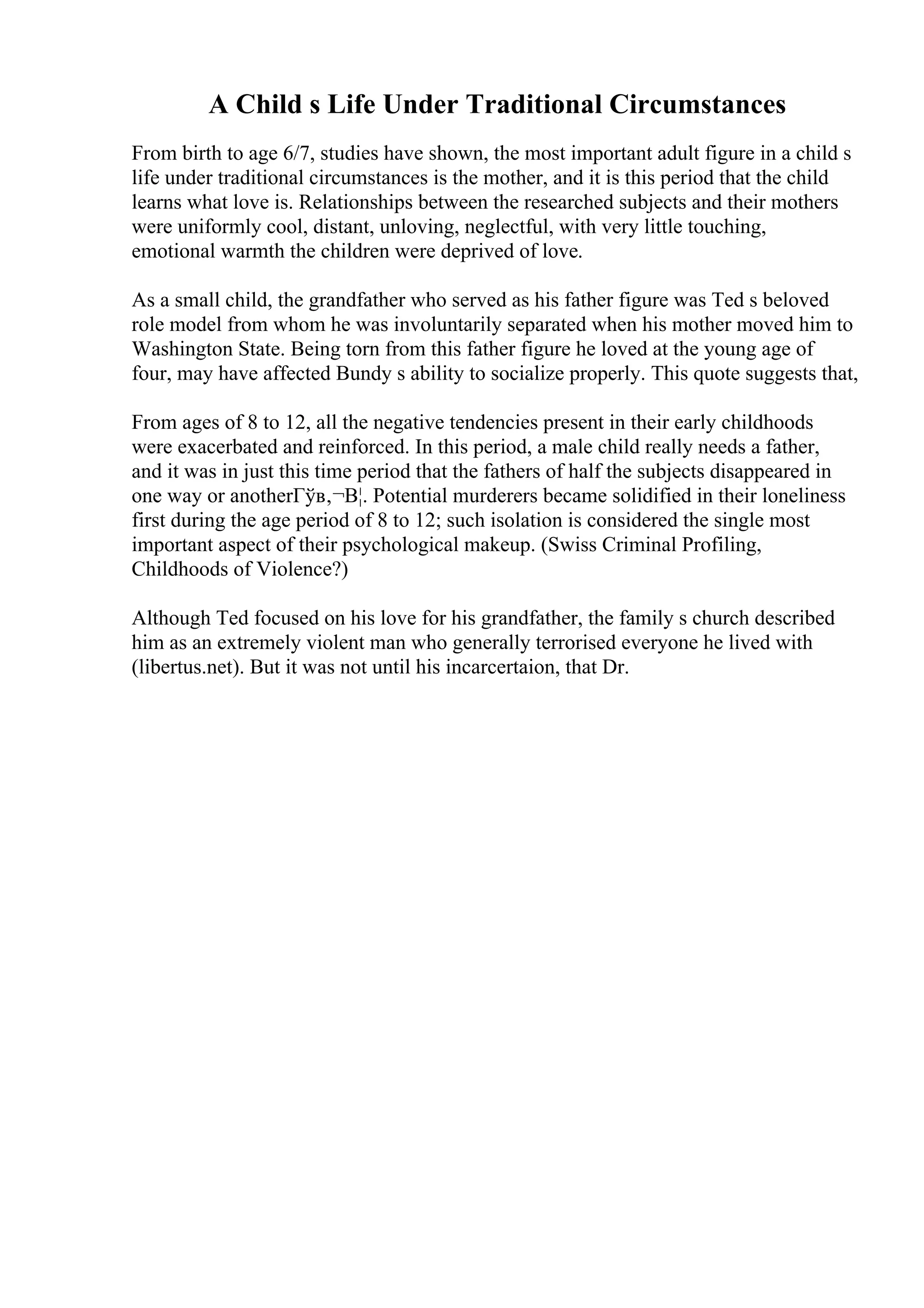 A Child s Life Under Traditional Circumstances
From birth to age 6/7, studies have shown, the most important adult figure in a child s
life under traditional circumstances is the mother, and it is this period that the child
learns what love is. Relationships between the researched subjects and their mothers
were uniformly cool, distant, unloving, neglectful, with very little touching,
emotional warmth the children were deprived of love.
As a small child, the grandfather who served as his father figure was Ted s beloved
role model from whom he was involuntarily separated when his mother moved him to
Washington State. Being torn from this father figure he loved at the young age of
four, may have affected Bundy s ability to socialize properly. This quote suggests that,
From ages of 8 to 12, all the negative tendencies present in their early childhoods
were exacerbated and reinforced. In this period, a male child really needs a father,
and it was in just this time period that the fathers of half the subjects disappeared in
one way or anotherГўв‚¬В¦. Potential murderers became solidified in their loneliness
first during the age period of 8 to 12; such isolation is considered the single most
important aspect of their psychological makeup. (Swiss Criminal Profiling,
Childhoods of Violence?)
Although Ted focused on his love for his grandfather, the family s church described
him as an extremely violent man who generally terrorised everyone he lived with
(libertus.net). But it was not until his incarcertaion, that Dr.
 
