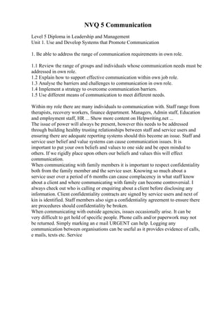 NVQ 5 Communication
Level 5 Diploma in Leadership and Management
Unit 1. Use and Develop Systems that Promote Communication
1. Be able to address the range of communication requirements in own role.
1.1 Review the range of groups and individuals whose communication needs must be
addressed in own role.
1.2 Explain how to support effective communication within own job role.
1.3 Analyse the barriers and challenges to communication in own role.
1.4 Implement a strategy to overcome communication barriers.
1.5 Use different means of communication to meet different needs.
Within my role there are many individuals to communication with. Staff range from
therapists, recovery workers, finance department. Managers, Admin staff, Education
and employment staff, HR ... Show more content on Helpwriting.net ...
The issue of power will always be present, however this needs to be addressed
through building healthy trusting relationships between staff and service users and
ensuring there are adequate reporting systems should this become an issue. Staff and
service user belief and value systems can cause communication issues. It is
important to put your own beliefs and values to one side and be open minded to
others. If we rigidly place upon others our beliefs and values this will effect
communication.
When communicating with family members it is important to respect confidentiality
both from the family member and the service user. Knowing so much about a
service user over a period of 6 months can cause complacency in what staff know
about a client and where communicating with family can become controversial. I
always check out who is calling or enquiring about a client before disclosing any
information. Client confidentiality contracts are signed by service users and next of
kin is identified. Staff members also sign a confidentiality agreement to ensure there
are procedures should confidentiality be broken.
When communicating with outside agencies, issues occasionally arise. It can be
very difficult to get hold of specific people. Phone calls and/or paperwork may not
be returned. Simply marking an e mail URGENT can help. Logging any
communication between organisations can be useful as it provides evidence of calls,
e mails, texts etc. Service
 