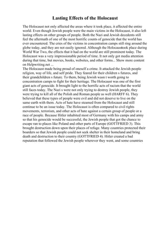 Lasting Effects of the Holocaust
The Holocaust not only affected the areas where it took place, it affected the entire
world. Even though Jewish people were the main victims in the Holocaust, it also left
lasting effects on other groups of people. Both the Nazi and Jewish decedents still
feel the aftermath of one of the most horrific counts of genocide that the world has
ever encountered. The cries of the victims in concentration camps still ring around the
globe today, and they are not easily ignored. Although the Holocausttook place during
World War Two, the effects that it had on the world are still prominent today. The
Holocaust was a very impressionable period of time. It not only got media attention
during that time, but movies, books, websites, and other forms... Show more content
on Helpwriting.net ...
The Holocaust made being proud of oneself a crime. It attacked the Jewish people
religion, way of life, and self pride. They feared for their children s futures, and
their grandchildren s future. To them, being Jewish wasn t worth going to
concentration camps to fight for their heritage. The Holocaust was one of the first
giant acts of genocide. It brought light to the horrific acts of racism that the world
still faces today. The Nazi s were not only trying to destroy Jewish people, they
were trying to kill all of the Polish and Roman people as well (HARFF 6). They
believed that these types of people were evil and did not deserve to live on the
same earth with them. Acts of hate have steamed from the Holocaust and still
continue to be an issue today. The Holocaust is often compared to civil rights
movements, terrorism, and other acts of hate against a certain group of people or a
race of people. Because Hitler inhabited most of Germany with his camps and army
so that his genocide would be successful, the Jewish people that got the chance to
escape ran to places like Poland and other parts of Europe (GOTTFRIED 3). This
brought destruction down upon their places of refuge. Many countries protected their
boarders so that Jewish people could not seek shelter in their homeland and bring
death and destruction to their country (GOTTFRIED 4). Hitler created a bad
reputation that followed the Jewish people wherever they went, and some countries
 