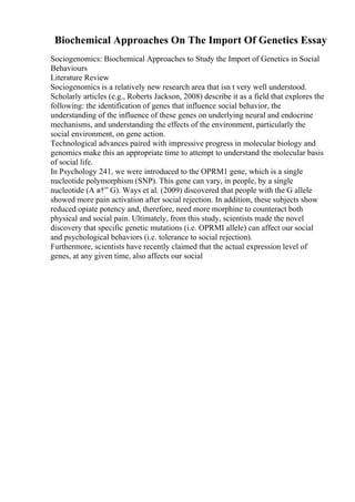 Biochemical Approaches On The Import Of Genetics Essay
Sociogenomics: Biochemical Approaches to Study the Import of Genetics in Social
Behaviours
Literature Review
Sociogenomics is a relatively new research area that isn t very well understood.
Scholarly articles (e.g., Roberts Jackson, 2008) describe it as a field that explores the
following: the identification of genes that influence social behavior, the
understanding of the influence of these genes on underlying neural and endocrine
mechanisms, and understanding the effects of the environment, particularly the
social environment, on gene action.
Technological advances paired with impressive progress in molecular biology and
genomics make this an appropriate time to attempt to understand the molecular basis
of social life.
In Psychology 241, we were introduced to the OPRM1 gene, which is a single
nucleotide polymorphism (SNP). This gene can vary, in people, by a single
nucleotide (A в†” G). Ways et al. (2009) discovered that people with the G allele
showed more pain activation after social rejection. In addition, these subjects show
reduced opiate potency and, therefore, need more morphine to counteract both
physical and social pain. Ultimately, from this study, scientists made the novel
discovery that specific genetic mutations (i.e. OPRMI allele) can affect our social
and psychological behaviors (i.e. tolerance to social rejection).
Furthermore, scientists have recently claimed that the actual expression level of
genes, at any given time, also affects our social
 