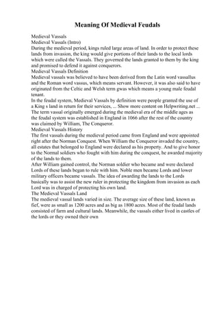 Meaning Of Medieval Feudals
Medieval Vassals
Medieval Vassals (Intro)
During the medieval period, kings ruled large areas of land. In order to protect these
lands from invasion, the king would give portions of their lands to the local lords
which were called the Vassals. They governed the lands granted to them by the king
and promised to defend it against conquerors.
Medieval Vassals Definition
Medieval vassals was believed to have been derived from the Latin word vassallus
and the Roman word vassus, which means servant. However, it was also said to have
originated from the Celtic and Welsh term gwas which means a young male feudal
tenant.
In the feudal system, Medieval Vassals by definition were people granted the use of
a King s land in return for their services, ... Show more content on Helpwriting.net ...
The term vassal originally emerged during the medieval era of the middle ages as
the feudal system was established in England in 1066 after the rest of the country
was claimed by William, The Conqueror.
Medieval Vassals History
The first vassals during the medieval period came from England and were appointed
right after the Norman Conquest. When William the Conqueror invaded the country,
all estates that belonged to England were declared as his property. And to give honor
to the Normal soldiers who fought with him during the conquest, he awarded majority
of the lands to them.
After William gained control, the Norman soldier who became and were declared
Lords of these lands began to rule with him. Noble men became Lords and lower
military officers became vassals. The idea of awarding the lands to the Lords
basically was to assist the new ruler in protecting the kingdom from invasion as each
Lord was in charged of protecting his own land.
The Medieval Vassals Land
The medieval vassal lands varied in size. The average size of these land, known as
fief, were as small as 1200 acres and as big as 1800 acres. Most of the feudal lands
consisted of farm and cultural lands. Meanwhile, the vassals either lived in castles of
the lords or they owned their own
 