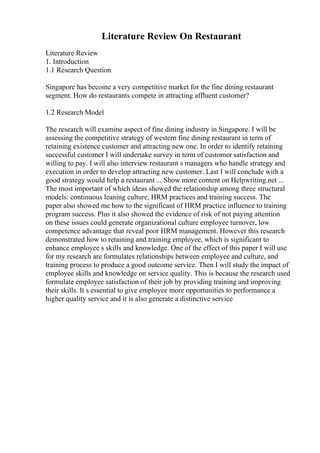 Literature Review On Restaurant
Literature Review
1. Introduction
1.1 Research Question
Singapore has become a very competitive market for the fine dining restaurant
segment. How do restaurants compete in attracting affluent customer?
1.2 Research Model
The research will examine aspect of fine dining industry in Singapore. I will be
assessing the competitive strategy of western fine dining restaurant in term of
retaining existence customer and attracting new one. In order to identify retaining
successful customer I will undertake survey in term of customer satisfaction and
willing to pay. I will also interview restaurant s managers who handle strategy and
execution in order to develop attracting new customer. Last I will conclude with a
good strategy would help a restaurant ... Show more content on Helpwriting.net ...
The most important of which ideas showed the relationship among three structural
models: continuous leaning culture, HRM practices and training success. The
paper also showed me how to the significant of HRM practice influence to training
program success. Plus it also showed the evidence of risk of not paying attention
on these issues could generate organizational culture employee turnover, low
competence advantage that reveal poor HRM management. However this research
demonstrated how to retaining and training employee, which is significant to
enhance employee s skills and knowledge. One of the effect of this paper I will use
for my research are formulates relationships between employee and culture, and
training process to produce a good outcome service. Then I will study the impact of
employee skills and knowledge on service quality. This is because the research used
formulate employee satisfaction of their job by providing training and improving
their skills. It s essential to give employee more opportunities to performance a
higher quality service and it is also generate a distinctive service
 