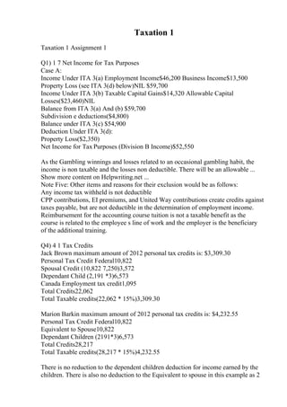Taxation 1
Taxation 1 Assignment 1
Q1) 1 7 Net Income for Tax Purposes
Case A:
Income Under ITA 3(a) Employment Income$46,200 Business Income$13,500
Property Loss (see ITA 3(d) below)NIL $59,700
Income Under ITA 3(b) Taxable Capital Gains$14,320 Allowable Capital
Losses($23,460)NIL
Balance from ITA 3(a) And (b) $59,700
Subdivision e deductions($4,800)
Balance under ITA 3(c) $54,900
Deduction Under ITA 3(d):
Property Loss($2,350)
Net Income for Tax Purposes (Division B Income)$52,550
As the Gambling winnings and losses related to an occasional gambling habit, the
income is non taxable and the losses non deductible. There will be an allowable ...
Show more content on Helpwriting.net ...
Note Five: Other items and reasons for their exclusion would be as follows:
Any income tax withheld is not deductible
CPP contributions, EI premiums, and United Way contributions create credits against
taxes payable, but are not deductible in the determination of employment income.
Reimbursement for the accounting course tuition is not a taxable benefit as the
course is related to the employee s line of work and the employer is the beneficiary
of the additional training.
Q4) 4 1 Tax Credits
Jack Brown maximum amount of 2012 personal tax credits is: $3,309.30
Personal Tax Credit Federal10,822
Spousal Credit (10,822 7,250)3,572
Dependant Child (2,191 *3)6,573
Canada Employment tax credit1,095
Total Credits22,062
Total Taxable credits(22,062 * 15%)3,309.30
Marion Barkin maximum amount of 2012 personal tax credits is: $4,232.55
Personal Tax Credit Federal10,822
Equivalent to Spouse10,822
Dependant Children (2191*3)6,573
Total Credits28,217
Total Taxable credits(28,217 * 15%)4,232.55
There is no reduction to the dependent children deduction for income earned by the
children. There is also no deduction to the Equivalent to spouse in this example as 2
 