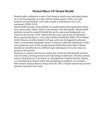 Mental Illness Of Mental Health
Mental health is defined as a state of well being in which every individual realises
his or her own potential, can cope with the normal stresses of life, can work
productively and fruitfully, and is able to make a contribution to her or his
community (WHO, 2014).
Mental health disorder can be defined as a health problem that significantly affects
how a person feels, thinks, behaves, and interacts with other people. Mental health
problems include the mental ill health that can be experienced temporarily as a
reaction to the stresses of life. Mental disorder cause a great deal of suffering to
those experiencing them, as well as their families and friends (NHS, 2014). Mental
health illnesses can affect people of all ages, and it can be triggered by physical,
social, environmental and genetic factors. Everyone is different, and because of this
some people are more at risk of experiencing mental illness than others. Mental
disorder are classified into two different types and degrees of severity, these are,
psychosis and neurosis.
Psychosis is a generic term for any mental state where the individual has lost their
sense of reality, allowing normal social functioning to deteriorate. The three primary
causes of psychosis are: Functional e.g. schizophrenia or bipolar disorder, Organic
e.g. stemming from medical rather than psychological conditions, for example, a
brain tumour, and psychoactive drugs (Sure life, 2011). People experiencing an acute
episode of psychosis lose touch
 