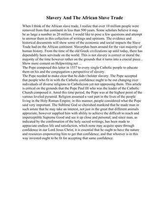 Slavery And The African Slave Trade
When I think of the African slave trade, I realize that over 10 million people were
removed from that continent in less than 500 years. Some scholars believe it may
be as large a number as 20 million. I would like to pose a few questions and attempt
to answer them in this collection of writings and opinions. The evidence and
historical documents will show some of the economic and social impacts the Slave
Trade had on the African continent. Slaveryhas been around for the vast majority of
human history. From the time of the old Greek civilizations up until today, there has
dependably been servitude on the world. This is not slavery is correct or moral the
majority of the time however rather on the grounds that it turns into a crucial piece...
Show more content on Helpwriting.net ...
The Pope composed this letter in 1537 to every single Catholic people to educate
them on his and the congregation s perspective of slavery.
The Pope needed to make clear that he didn t bolster slavery. The Pope accepted
that people who fit in with the Catholic confidence ought to be out changing over
individuals of diverse religions to Catholicism yet not oppressing them. This article
is critical on the grounds that the Pope Paul III who was the leader of the Catholic
Church composed it. Amid this time period, the Pope was at the highest point of the
various leveled pyramid. Religion assumed a vast part in the lives of the people
living in the Holy Roman Empire; in this manner, people considered what the Pope
said very important. The Sublime God so cherished mankind that he made man in
such astute that he may take an interest, not just in the great that different animals
appreciate, however supplied him with ability to achieve the difficult to reach and
imperceptible Supreme Good and see it up close and personal; and since man, as
indicated by the confirmation of the holy sacred writings, has been made to
appreciate endless life and satisfaction, which none may acquire spare through
confidence in our Lord Jesus Christ, it is essential that he ought to have the nature
and resources empowering him to get that confidence; and that whoever is in this
way invested ought to be fit for accepting that same confidence.
 