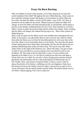 Essay On Barn Burning
Why are children so loyal to their parents, even if their parents do not meet the
moral standards of the child? Throughout the text of Barn Burning , Sarty seems to
have repetitive feelings of grief and despair, yet he hesitates to out his father for
his crimes. He hates his father s crimes and his father s way of life. Yet, Sarty is
hesitant to out his father for his crimes. Mainly because he hopes his father will
change, he fears his father will harm him physically or emotionally, and he places a
priority on his familys wellbeing before his own. First, Sarty hesitates to reveal his
father s crimes to others because he hopes that his father may change. Sarty is hoping
that his father will change, but without him having to act... Show more content on
Helpwriting.net ...
Sarty s fear or respect for his father can be seen multiple times throughout the text.
Abner is obviously a very physically abusive man as can be seen when he strikes
Sarty after the Harris case or when his forcefully pushes his wife away later in the
text. But, Abner is also emotionally abusive to his family. Not only does the threat
of him making them move harm Sarty emotionally, but also the fact that he has no
problem abandoning Sarty really cuts Sarty deep. This can be seen after Abner
strikes Sarty on the night of the Harrison case. Abner tells Sarty; You got to learn
to stick to your own blood or you ain t going to have any blood to stick to you.
(Faulkner, 28) This leads to the fact that Sarty is only a 10 year old boy and
depends on his father to live. It s not like he could just go into town and make a
living of his own as a child. So, not only is Sarty staying quiet to protect himself
physically and emotionally, but he is also protecting his livelihood and way of
life. Finally, Sarty s last motive to keep his father s crimes a secret is that he
places the priority of his family s wellbeing over his own happiness. Sarty does
this because he knows his family is hurt by Abner s actions just as much as he is.
Yet he also knows that he and his family need his father. He and his family survive
off Abner s Sharecropping. If he were to report his
 