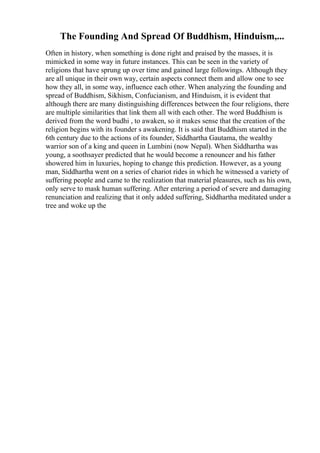 The Founding And Spread Of Buddhism, Hinduism,...
Often in history, when something is done right and praised by the masses, it is
mimicked in some way in future instances. This can be seen in the variety of
religions that have sprung up over time and gained large followings. Although they
are all unique in their own way, certain aspects connect them and allow one to see
how they all, in some way, influence each other. When analyzing the founding and
spread of Buddhism, Sikhism, Confucianism, and Hinduism, it is evident that
although there are many distinguishing differences between the four religions, there
are multiple similarities that link them all with each other. The word Buddhism is
derived from the word budhi , to awaken, so it makes sense that the creation of the
religion begins with its founder s awakening. It is said that Buddhism started in the
6th century due to the actions of its founder, Siddhartha Gautama, the wealthy
warrior son of a king and queen in Lumbini (now Nepal). When Siddhartha was
young, a soothsayer predicted that he would become a renouncer and his father
showered him in luxuries, hoping to change this prediction. However, as a young
man, Siddhartha went on a series of chariot rides in which he witnessed a variety of
suffering people and came to the realization that material pleasures, such as his own,
only serve to mask human suffering. After entering a period of severe and damaging
renunciation and realizing that it only added suffering, Siddhartha meditated under a
tree and woke up the
 