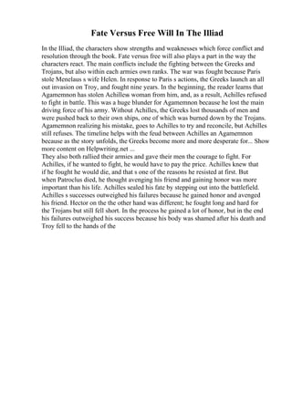 Fate Versus Free Will In The Illiad
In the Illiad, the characters show strengths and weaknesses which force conflict and
resolution through the book. Fate versus free will also plays a part in the way the
characters react. The main conflicts include the fighting between the Greeks and
Trojans, but also within each armies own ranks. The war was fought because Paris
stole Menelaus s wife Helen. In response to Paris s actions, the Greeks launch an all
out invasion on Troy, and fought nine years. In the beginning, the reader learns that
Agamemnon has stolen Achilless woman from him, and, as a result, Achilles refused
to fight in battle. This was a huge blunder for Agamemnon because he lost the main
driving force of his army. Without Achilles, the Greeks lost thousands of men and
were pushed back to their own ships, one of which was burned down by the Trojans.
Agamemnon realizing his mistake, goes to Achilles to try and reconcile, but Achilles
still refuses. The timeline helps with the feud between Achilles an Agamemnon
because as the story unfolds, the Greeks become more and more desperate for... Show
more content on Helpwriting.net ...
They also both rallied their armies and gave their men the courage to fight. For
Achilles, if he wanted to fight, he would have to pay the price. Achilles knew that
if he fought he would die, and that s one of the reasons he resisted at first. But
when Patroclus died, he thought avenging his friend and gaining honor was more
important than his life. Achilles sealed his fate by stepping out into the battlefield.
Achilles s successes outweighed his failures because he gained honor and avenged
his friend. Hector on the the other hand was different; he fought long and hard for
the Trojans but still fell short. In the process he gained a lot of honor, but in the end
his failures outweighed his success because his body was shamed after his death and
Troy fell to the hands of the
 
