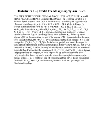 Distributed Lag Model For Money Supply And Price...
CHAPTER EIGHT DISTRIBUTED LAG MODEL FOR MONEY SUPPLY AND
PRICE RELATIONSHIP 8.1 Distributed Lag Model The economic variable Y is
affected by not only the value of X at the same time t but also by its lagged values
plus some disturbance term i.e.X_t,X_(t 1),X_(t 2).....,X_(t k),Оµ_t.this can be
written in the functional form as: гЂ–Y_t=f(XгЂ—_t,X_(t 1),X_(t 2).....,X_(t
k),Оµ_t) In linear form, Y_t=О±+ОІ_0 X_t+ОІ_1 X_(t 1)+ОІ_2 X_(t 2)+в‹Ї+ОІ_j
X_(t k)+Оµ_t (8.1) Where, ОІ_0 is known as the short run multiplier, or impact
multiplier because it gives the change in the mean value of Y_t following a unit
change of X_tin the same time period. If the change of X_t is maintained at the same
level thereafter, then, (ОІ_0+ОІ_1) gives the change in the mean value of Y_t in the
next period, (ОІ_0 + ОІ_1+ОІ_2) in the following period, and so on. These partial
sums are called interim or intermediate multiplier. Finally, after k periods, that is =ОІ,
therefore в€‘в
–’ОІ_i is called the long run multiplier or total multiplier, or distributed
lag multiplier. If we define the standardized ОІ_i^* = ОІ_i/(в€‘в
–’ОІ_i ) then it gives
the proportion of the long run, or total, impact felt by a certain period of time. In
order for the distributed lag model to make sense, the lag coefficients must tend to
zero as kпѓ п‚Ґ.This is not to say that пЃў2 is smaller than пЃў1; it only means that
the impact of X_(t k)on Y_t must eventually become small as k gets large. The
distributed lag plays
 