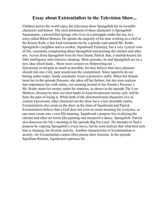 Essay about Existentialists in the Television Show...
Children across the world enjoy the television show Spongebob for its loveable
characters and humor. The most prominent of these characters is Spongebob
Squarepants, a personified sponge who lives in a pineapple under the sea, in a
town called Bikini Bottom. He spends the majority of his time working as a chef at
the Krusty Krab, a fast food restaurant run by a greedy crab named Mr. Krabs.
Spongebob s neighbor and co worker, Squidward Tentacles, has a very cynical view
of life, constantly complaining about Spongebob and praising the clarinet and other
arts. Across from Spongebob lives his best friend, Patrick Star, a starfish known for
little intelligence and extensive sleeping. Most episodes, he and Spongebob act on a
new idea which leads... Show more content on Helpwriting.net ...
Epicureans avoid pain as much as possible, for they believe that since pleasure
should rule one s life, pain would ruin the contentment. Since squirrels do not
belong under water, Sandy constantly wears a protective outfit. When her friends
taunt her in the episode Pressure, she takes off her helmet, but she soon realizes
that importance lies with safety, not seeming normal to her friends ( Pressure ).
Mr. Krabs stores his money under his mattress, as shown in the episode The Lost
Mattress, because he does not trust banks to keep his pressure money safe, and he
fears the pain of losing it. While both of the aforementioned characters live as
content Epicureans, other characters on the show have a less desirable reality.
Existentialism also exists in the show in the form of Squidward and Patrick.
Existentialists believe that a God does not exist to create meaning for everyone, so
one must create one s own life meaning. Squidward s purpose lies in playing the
clarinet and other art forms like painting and interpretive dance. Spongebob. Patrick
also discovers his life s meaning in the episode Big Fat Loser. He attempts to find a
purpose by copying Spongebob s every move, but he soon realizes that what best suits
him is sleeping, his favorite activity. Another characteristic of Existentialism is
anxiety, for Existentialists cannot often pursue their interests. In the episode
Squilliam Returns, Squidward expresses his
 