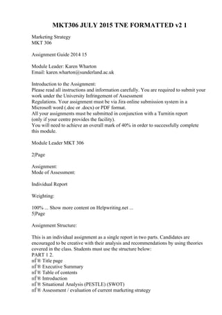 MKT306 JULY 2015 TNE FORMATTED v2 1
Marketing Strategy
MKT 306
Assignment Guide 2014 15
Module Leader: Karen Wharton
Email: karen.wharton@sunderland.ac.uk
Introduction to the Assignment:
Please read all instructions and information carefully. You are required to submit your
work under the University Infringement of Assessment
Regulations. Your assignment must be via Jira online submission system in a
Microsoft word (.doc or .docx) or PDF format.
All your assignments must be submitted in conjunction with a Turnitin report
(only if your centre provides the facility).
You will need to achieve an overall mark of 40% in order to successfully complete
this module.
Module Leader MKT 306
2|Page
Assignment:
Mode of Assessment:
Individual Report
Weighting:
100% ... Show more content on Helpwriting.net ...
5|Page
Assignment Structure:
This is an individual assignment as a single report in two parts. Candidates are
encouraged to be creative with their analysis and recommendations by using theories
covered in the class. Students must use the structure below:
PART 1 2.
пЃ® Title page
пЃ® Executive Summary
пЃ® Table of contents
пЃ® Introduction
пЃ® Situational Analysis (PESTLE) (SWOT)
пЃ® Assessment / evaluation of current marketing strategy
 