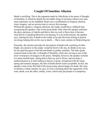 Caught Of Sunshine Allusion
Death is terrifying. This is the argument made by John Keats in his poem A Draught
of Sunshine, in which he details the inevitable string of emotions which every man
must experience on his deathbed. Keats uses a combination of religious allusion,
ironic imagery, and an anxious tone to convey this message.
Without the speaker s religious allusions, the reader would have a difficult time
recognizing the speaker s fate in the poem death. Only when the speaker mentions
the glory and grace of Apollo and that to thee my soul is flown does it become
clear that he is speaking about his own passing. It is an awful mission, the speaker
says, relating his fear of death to the reader as he asks the God of Song to bearest
me along, helping him on his way to death. ... Show more content on Helpwriting.net
...
Ironically, the narrator precedes his description of death with a painting of other
bright, airy pictures in the reader s mind his bowl is the sky, he drinks at my eye,
he sits upon the green of the hill and drinks in golden sunshine. The latter quote
connects back to the title, A Draught of Sunshine, while also serving as one of the
most vivid pieces of imagery in the poem. Abruptly, however, the speaker switches
to a more morbid topic, stating that to thee my soul is flown, and my body is
earthward press d, in short telling us that he is dying. Juxtaposed with the clean
spring and summer imagery, the idea of death almost seems acceptable. In fact, the
speaker s tone in the first half of the poem seems almost happy for death. My wine
overbrims a whole summer, he says, as if he is boasting about the superiority of his
wine, death, over the other, earthly, wines, which only put people in a temporary
 
