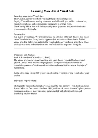 Learning More About Visual Arts
Learning more about Visual Arts
This Course Activity will help you meet these educational goals:
Inquiry You will research using resources available with you, collect information,
make observations, and communicate the results in written form.
21st Century Skills You will independently raise questions and pursue leads and
communicate effectively.
Introduction
We live in a visual age. We are surrounded by all kinds of hi tech devices that make
use of the visual arts. Many career opportunites are now available in the field of
visual arts. But before you get into the visual arts field, you should know how it has
evolved over time and what visual arts professionals do as part of their jobs.
__________________________________________________________________________
Directions and Analysis
Task 1: Evolution of Visual Art (1 hour)
The visual arts have evolved over time and have shown remarkable change and
growth. Artists have built on the progress of their predecessors and made it a
cumulative process of continuous innovation and added to the cultural heritage of
humankind.
Write a two page (about 800 words) report on the evolution of one visual art of your
choice.
Type your response here:
Photography has most definitely evolved over the past century. From the Frenchman
Joseph Niepce s first camera in about 1816, which took over 8 hours of light exposure
to process an image, many scientists experimented with absorbing light, and
eventually another French
 
