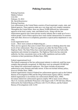 Policing Functions
Policing Functions
Mathew Scherer
CJA/394
February 10, 2014
Mr. David Kurylowicz
Policing Functions
Law enforcement in the United States consists of local municipal, county, state, and
federal agencies. These agencies make up a very large and very complex enterprise.
Throughout the United States, there are almost 18,000 different law enforcement
agencies at the local, county, state, and federal levels. Along with the law
enforcement agencies also comes private security industry that is made up of over a
million people. Each of these agencies have some similar characteristics in common
with each other, however to completely generalize a typical police department is very
risky.
Local organization level.
Local ... Show more content on Helpwriting.net ...
There are two agencies that come to mind when a person is thinking about the state
levels of law enforcement. These two agencies are either the State Police or the
Highway Patrol. The State Police have statewide policing powers for both traffic
regulations and criminal investigations. The Highway Patrol also has statewide
authority, but they concentrate more on the traffic regulations and non traffic
violations in their jurisdictions (Walker Katz, 2008).
Federal organizational level.
The federal component of the law enforcement industry is relatively small but more
complex than generally recognized. In 2004 there were an estimated 105,000 full
time federal law enforcement employees. This figure includes all personnel
authorized to carry firearms and make arrests. It does not include military police,
however (Walker Katz, 2008).
Federal organizations consist of federal law enforcement agencies such as the Federal
Bureau of Investigation (FBI) and the Drug Enforcement Agency (DEA). Another
federal organization is our military law enforcement (Walker Katz, 2008).
Seventeen federal law enforcement agencies employ 500 or more sworn officers.
The U.S. Customs and Border Protection is the largest with 27,705 full time officers,
followed by the Federal Bureau of Prisons with 15,214 officers, and the Federal
Bureau of Investigations with 12,242
 