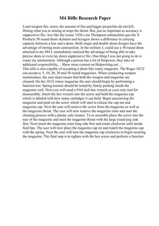 M4 Rifle Research Paper
Loud weapon fire, noise, the amount of fire and bigger projectiles do not kill.
Hitting what you re aiming at stops the threat. But, just as important as accuracy is
suppressive fire. Just like the iconic 1930 s era Thompson submachine gun the X
Products 50 round drum skeleton and hexagon shows a difference in carrying
capacity between a box and a drum. Both single and double drum designs have the
advantage of storing more ammunition. In the military I, could use a 50 round drum
attached to my M4 I, immediately realized the advantage of being able to take
precise shots or even lay down suppressive fire. One thing I was not going to do is
waste my ammunition. Although a person has a lot of firepower, they take on
additional responsibility.... Show more content on Helpwriting.net ...
This rifle is also capable of accepting a drum like rotary magazine. The Ruger 10/22
can accept a; 5, 10, 20, 30 and 50 round magazines. When conducting weapon
maintenance, the user must ensure that both the weapon and magazine are
cleaned. On the 10/22 rotary magazine the user should begin by performing a
function test. Spring tension should be tested by firmly pushing inside the
magazine well. Next you will need a 9/64 inch hex wrench as your only tool for
disassembly. Insert the hex wrench into the screw and hold the magazine cap
which is labeled with how many cartridges it can hold. Begin unscrewing the
magazine and push on the screw which will start to release the cap nut and
magazine cap. Next the user will remove the screw from the magazine as well as
the magazine throat. The user will now remove the magazine rotor and start the
cleaning process with a plastic safe cleaner. To re assemble place the screw into the
rear of the magazine and inset the magazine throat with the large round peg side
first. Next insert the magazine rotor long side first and rotate clockwise until inside
feed lips. The user will now place the magazine cap on and match the magazine cap
with the spring. Next the user will turn the magazine cap clockwise to begin securing
the magazine. The final step is to tighten with the hex screw and perform a function
 