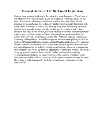 Personal Statement For Mechanical Engineering
Humans have a natural tendency to feel attraction towards mystery. When I was a
kid, Machines were mysterious to me, to be completely forthright, it is as yet the
same. Whenever I visited my grandfather s machine shop then, those lifeless
creatures always enchanted me. In fact, my adolescence was surely brimming with
doing all the fun things, at least to me. Splitting a toy, then dismantling its motors,
later use them to make a water boat electric fan was my regular activity. Since
machines had lured me all my life, it was an obvious decision to choose mechanical
engineeringas my future endeavor. Now, after completing graduation from the
Islamic University of Technology, a top tier (OIC Affiliate) and only international
University of Bangladesh, I would like to pursue a career accomplishing a Ph.D. in
the field of Mechanical Engineeringas an ardent Mechanical Engineer. My personal
interest, academic performance, brief exposure to research, professional experience
and inquisitiveness led me to believe that it would not only allow me to expand my
knowledge but also would give me the opportunity to obtain my eventual objective of
taking up a research oriented career in the field of mechanical engineering.
As undergraduate students, we have been exposed to a variety of subjects in this
field, thus it would be difficult to specify certain research area(s), but over the years
I have been greatly fascinated by the fields of intelligent systems and robotics
especially the
 