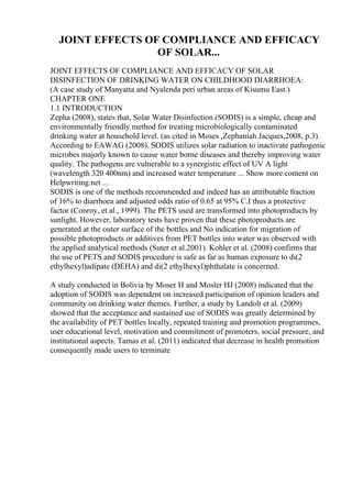 JOINT EFFECTS OF COMPLIANCE AND EFFICACY
OF SOLAR...
JOINT EFFECTS OF COMPLIANCE AND EFFICACY OF SOLAR
DISINFECTION OF DRINKING WATER ON CHILDHOOD DIARRHOEA:
(A case study of Manyatta and Nyalenda peri urban areas of Kisumu East.)
CHAPTER ONE
1.1 INTRODUCTION
Zepha (2008), states that, Solar Water Disinfection (SODIS) is a simple, cheap and
environmentally friendly method for treating microbiologically contaminated
drinking water at household level. (as cited in Moses ,Zephaniah Jacques,2008, p.3).
According to EAWAG (2008), SODIS utilizes solar radiation to inactivate pathogenic
microbes majorly known to cause water borne diseases and thereby improving water
quality. The pathogens are vulnerable to a synergistic effect of UV A light
(wavelength 320 400nm) and increased water temperature ... Show more content on
Helpwriting.net ...
SODIS is one of the methods recommended and indeed has an attributable fraction
of 16% to diarrhoea and adjusted odds ratio of 0.65 at 95% C.I thus a protective
factor (Conroy, et al., 1999). The PETS used are transformed into photoproducts by
sunlight. However, laboratory tests have proven that these photoproducts are
generated at the outer surface of the bottles and No indication for migration of
possible photoproducts or additives from PET bottles into water was observed with
the applied analytical methods (Suter et al.2001). Kohler et al. (2008) confirms that
the use of PETS and SODIS procedure is safe as far as human exposure to di(2
ethylhexyl)adipate (DEHA) and di(2 ethylhexyl)phthalate is concerned.
A study conducted in Bolivia by Moser H and Mosler HJ (2008) indicated that the
adoption of SODIS was dependent on increased participation of opinion leaders and
community on drinking water themes. Further, a study by Landolt et al. (2009)
showed that the acceptance and sustained use of SODIS was greatly determined by
the availability of PET bottles locally, repeated training and promotion programmes,
user educational level, motivation and commitment of promoters, social pressure, and
institutional aspects. Tamas et al. (2011) indicated that decrease in health promotion
consequently made users to terminate
 