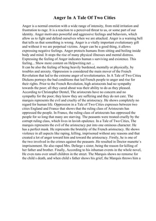 Anger In A Tale Of Two Cities
Anger is a normal emotion with a wide range of intensity, from mild irritation and
frustration to rage. It is a reaction to a perceived threat to us, or some part of our
identity. Anger motivates powerful and aggressive feelings and behaviors, which
allow us to fight and defend ourselves when we are attacked. Anger is a warning bell
that tells us that something is wrong. Anger is a vitally important evolutionary gift
and without it we are perpetual victims. Anger can be a good thing, it allows
expressing negative feelings. Anger protects humans from sitting and boiling inside
body and mind. It stops the rise of many physical illnesses and mental distress.
Expressing the feeling of Anger indicates human s surviving and existence. This
feeling... Show more content on Helpwriting.net ...
It can be also the feeling of being heavily burdened, mentally or physically, by
troubles and anxiety. Oppression is considered the main mover of the French
Revolution that led to the extreme anger of revolutionaries. In A Tale of Two Cities
,
Dickens portrays the bad conditions that led French people to anger and rise for
their rights. Prior to the French Revolution, high aristocrats had no sympathy
towards the poor; all they cared about was their ability to do as they pleased.
According to Christopher Dentel, The aristocrats have no concern and no
sympathy for the poor; they know they are suffering and they do not care. The
marquis represents the evil and cruelty of the aristocracy. He shows completely no
regard for human life. Oppression in a Tale of Two Cities expresses between two
cities England and France that shows that the ruling class of Aristocrats has
oppressed the people. In France, the ruling class of aristocrats has oppressed the
people for so long that many are starving. The peasants were treated cruelly by the
corrupt ruling class, which lives in lavish opulence. In a Tale of Two Cities, The
marquis represents the evil of the aristocracy put into one ominous character. He
has a perfect mask. He represents the brutality of the French aristocracy. He shows
violence in all aspects like raping, killing, imprisoned without any reasons and that
created a lot of anger toward him and toward the aristocracy. Firstly, he is one of
the two involved in the crimes against the peasants .He resulted in Doctor manette`s
imprisonment. He also raped Mrs. Defarge s sister, being the reason for killing of
her father and brother. Finally, According to his inhuman events in the whole novel,
He even runs over small children in the street. The Marquis shows no remorse for
the child s death, and when child s father shows his grief, the Marquis throws him a
 