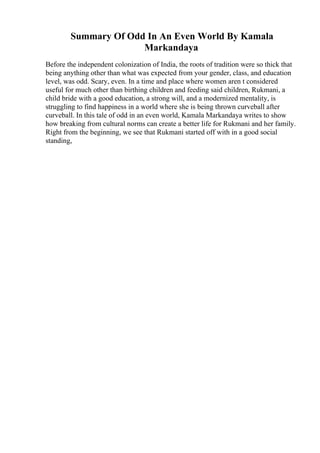 Summary Of Odd In An Even World By Kamala
Markandaya
Before the independent colonization of India, the roots of tradition were so thick that
being anything other than what was expected from your gender, class, and education
level, was odd. Scary, even. In a time and place where women aren t considered
useful for much other than birthing children and feeding said children, Rukmani, a
child bride with a good education, a strong will, and a modernized mentality, is
struggling to find happiness in a world where she is being thrown curveball after
curveball. In this tale of odd in an even world, Kamala Markandaya writes to show
how breaking from cultural norms can create a better life for Rukmani and her family.
Right from the beginning, we see that Rukmani started off with in a good social
standing,
 