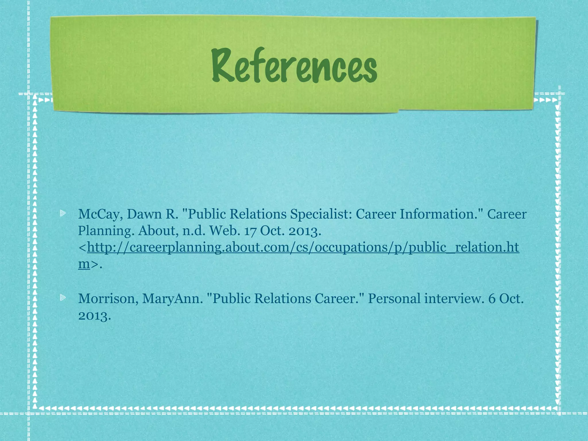 References

McCay, Dawn R. "Public Relations Specialist: Career Information." Career 
Planning. About, n.d. Web. 17 Oct. 2013.
<http://careerplanning.about.com/cs/occupations/p/public_relation.ht
m>.
Morrison, MaryAnn. "Public Relations Career." Personal interview. 6 Oct.
2013.

 