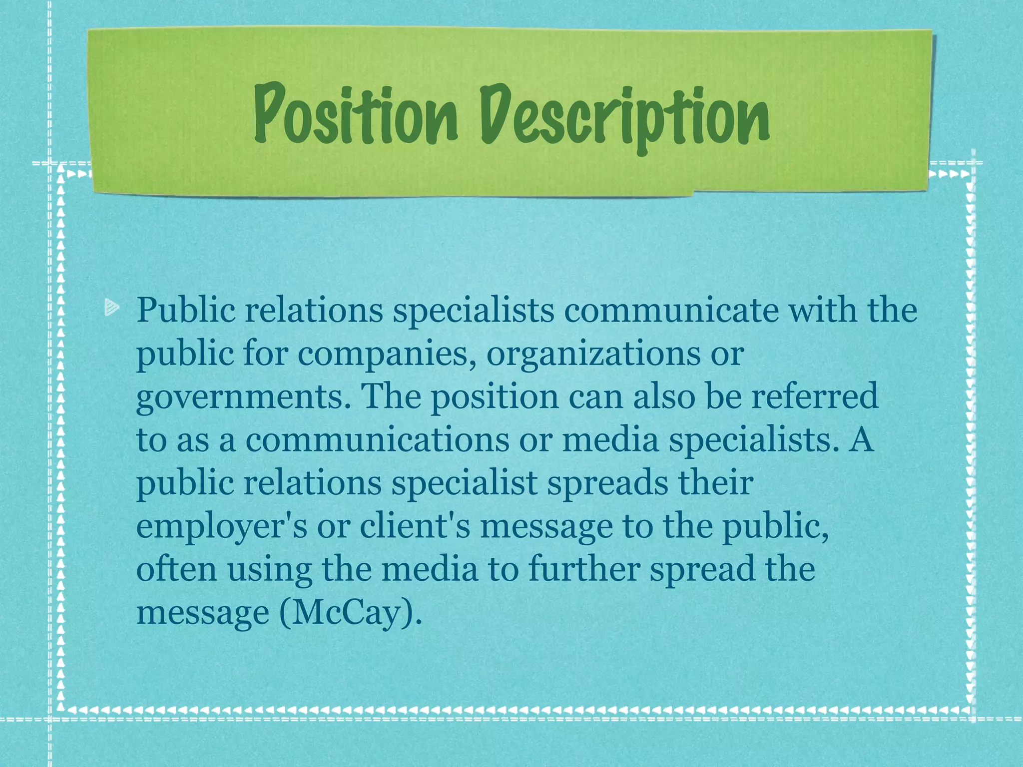 Position Description
Public relations specialists communicate with the
public for companies, organizations or
governments. The position can also be referred
to as a communications or media specialists. A
public relations specialist spreads their
employer's or client's message to the public,
often using the media to further spread the
message (McCay).

 