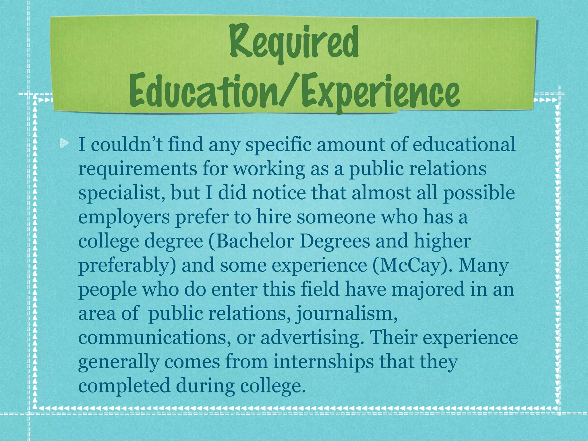 Required
Education/Experience
I couldn’t find any specific amount of educational
requirements for working as a public relations
specialist, but I did notice that almost all possible
employers prefer to hire someone who has a
college degree (Bachelor Degrees and higher
preferably) and some experience (McCay). Many
people who do enter this field have majored in an
area of public relations, journalism,
communications, or advertising. Their experience
generally comes from internships that they
completed during college.

 