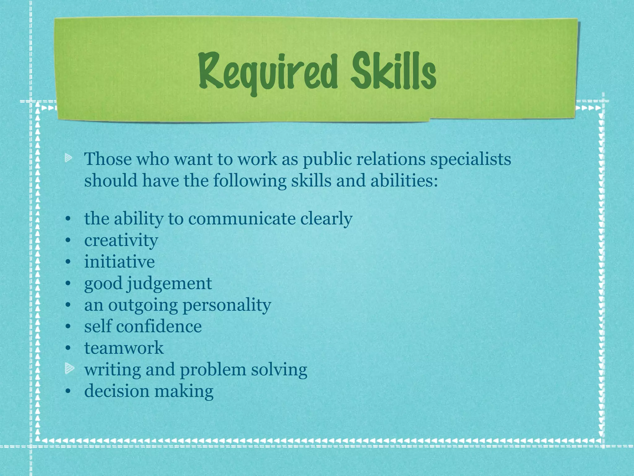 Required Skills
Those who want to work as public relations specialists
should have the following skills and abilities:
•
•
•
•
•
•
•

the ability to communicate clearly
creativity
initiative
good judgement
an outgoing personality
self confidence
teamwork
writing and problem solving
• decision making

 