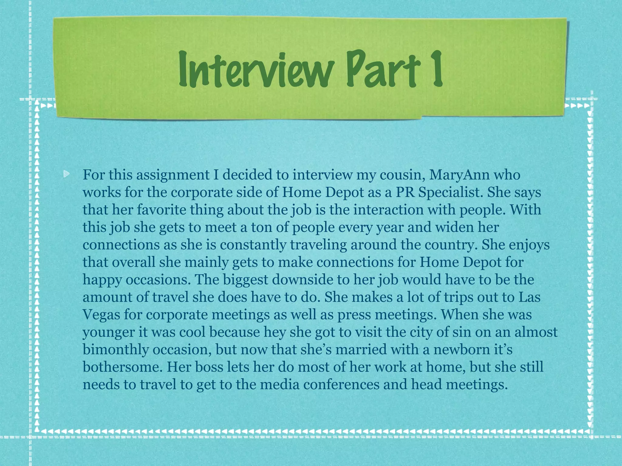 Interview Part 1
For this assignment I decided to interview my cousin, MaryAnn who
works for the corporate side of Home Depot as a PR Specialist. She says
that her favorite thing about the job is the interaction with people. With
this job she gets to meet a ton of people every year and widen her
connections as she is constantly traveling around the country. She enjoys
that overall she mainly gets to make connections for Home Depot for
happy occasions. The biggest downside to her job would have to be the
amount of travel she does have to do. She makes a lot of trips out to Las
Vegas for corporate meetings as well as press meetings. When she was
younger it was cool because hey she got to visit the city of sin on an almost
bimonthly occasion, but now that she’s married with a newborn it’s
bothersome. Her boss lets her do most of her work at home, but she still
needs to travel to get to the media conferences and head meetings.

 