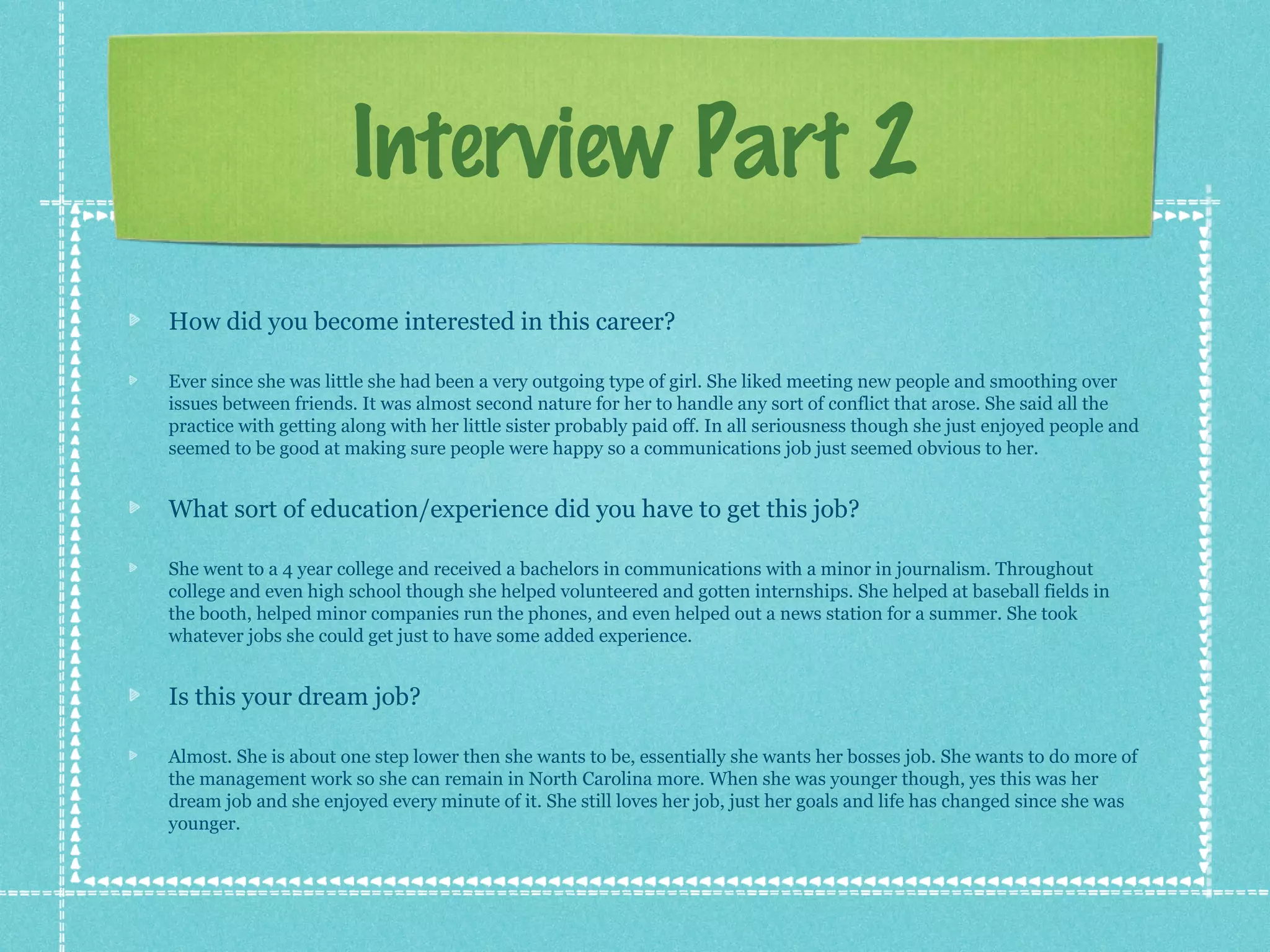 Interview Part 2
How did you become interested in this career?
Ever since she was little she had been a very outgoing type of girl. She liked meeting new people and smoothing over
issues between friends. It was almost second nature for her to handle any sort of conflict that arose. She said all the
practice with getting along with her little sister probably paid off. In all seriousness though she just enjoyed people and
seemed to be good at making sure people were happy so a communications job just seemed obvious to her.

What sort of education/experience did you have to get this job?
She went to a 4 year college and received a bachelors in communications with a minor in journalism. Throughout
college and even high school though she helped volunteered and gotten internships. She helped at baseball fields in
the booth, helped minor companies run the phones, and even helped out a news station for a summer. She took
whatever jobs she could get just to have some added experience.

Is this your dream job?
Almost. She is about one step lower then she wants to be, essentially she wants her bosses job. She wants to do more of
the management work so she can remain in North Carolina more. When she was younger though, yes this was her
dream job and she enjoyed every minute of it. She still loves her job, just her goals and life has changed since she was
younger.

 