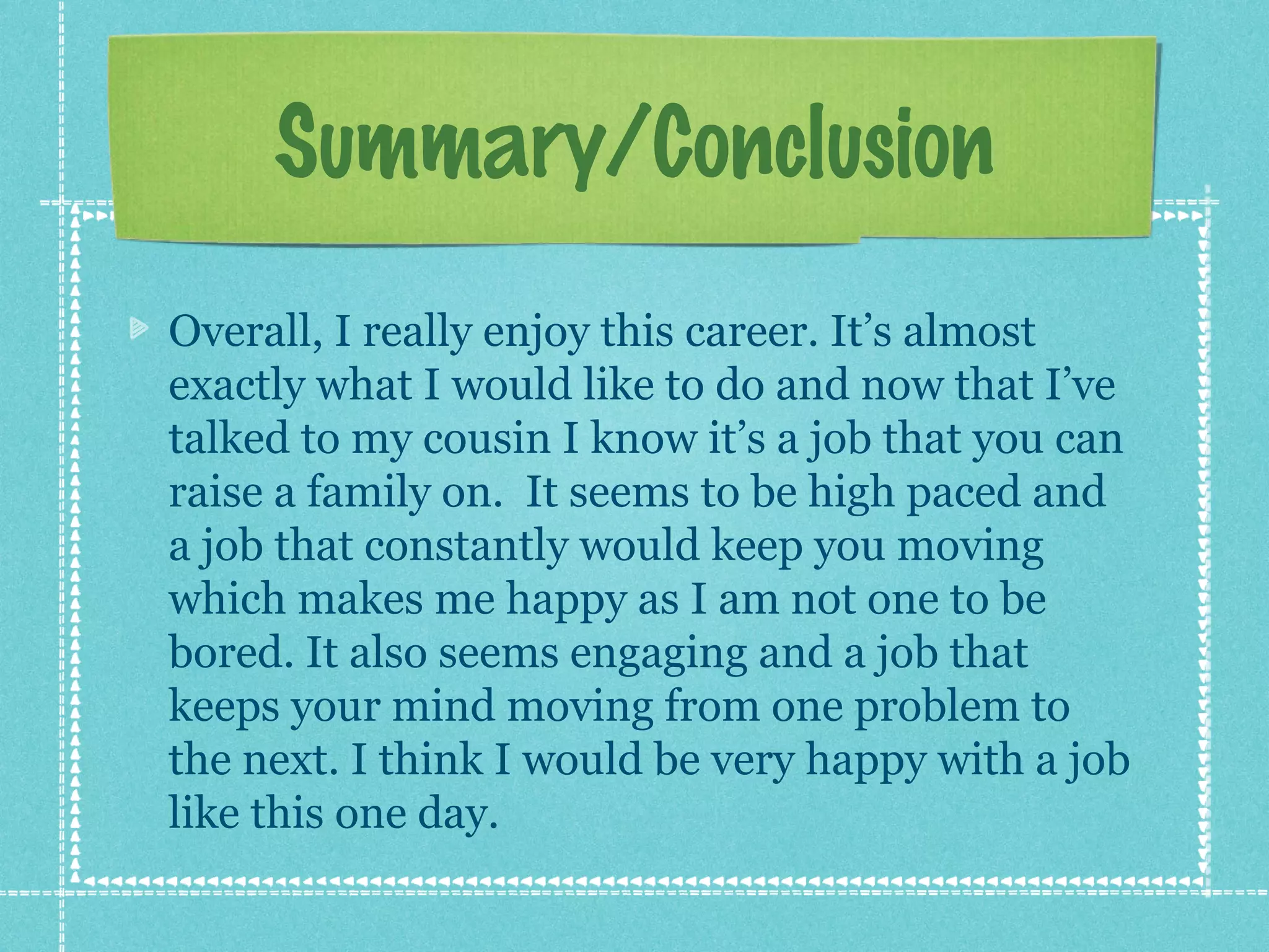 Summary/Conclusion
Overall, I really enjoy this career. It’s almost
exactly what I would like to do and now that I’ve
talked to my cousin I know it’s a job that you can
raise a family on. It seems to be high paced and
a job that constantly would keep you moving
which makes me happy as I am not one to be
bored. It also seems engaging and a job that
keeps your mind moving from one problem to
the next. I think I would be very happy with a job
like this one day.

 