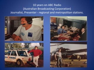 10 years on ABC Radio
(Australian Broadcasting Corporation)
Journalist, Presenter - regional and metropolitan stations.
 
