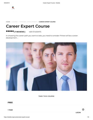 9/24/2019 Career Expert Course - Edukite
https://edukite.org/course/career-expert-course/ 1/9
HOME / COURSE / PERSONAL DEVELOPMENT / CAREER EXPERT COURSE
Career Expert Course
( 7 REVIEWS ) 469 STUDENTS
In choosing the career path you want to take, you need to consider if there will be a career
development …

FREE
1 YEAR
TAKE THIS COURSE
LOGIN
 