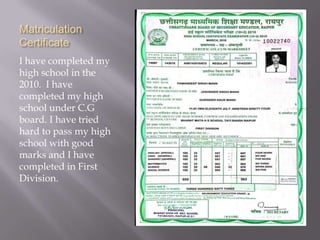 Matriculation
Certificate
I have completed my
high school in the
2010. I have
completed my high
school under C.G
board. I have tried
hard to pass my high
school with good
marks and I have
completed in First
Division.
 