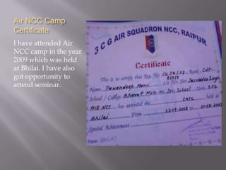 Air NCC Camp
Certificate
I have attended Air
NCC camp in the year
2009 which was held
at Bhilai. I have also
got opportunity to
attend seminar.
 