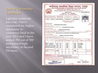 Senior Secondary
Certificate
I got this certificate
last year. I have
completed my higher
secondary in
commerce field in the
year 2012 and I have
scored 292 out of 500
and passed high
secondary in Second
Division.
 