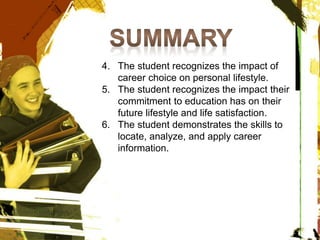 4. The student recognizes the impact of
career choice on personal lifestyle.
5. The student recognizes the impact their
commitment to education has on their
future lifestyle and life satisfaction.
6. The student demonstrates the skills to
locate, analyze, and apply career
information.
 