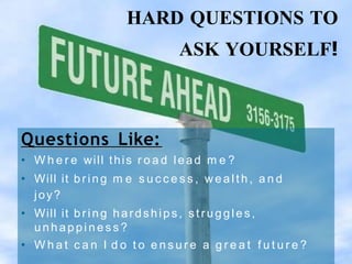 HARD QUESTIONS TO
ASK YOURSELF!
Questions Like:
• W h e r e will this r o a d lead m e ?
• Will it br ing m e s u c c e s s , w e a l t h , a n d
joy?
• Will it br ing hardships, st r uggle s,
u n h a p p i n e s s ?
• W h a t c a n I d o t o e n s u r e a g r e a t f u t u r e ?
 