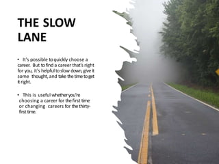 THE SLOW
LANE
• It's possible toquickly choose a
career. But tofind a career that's right
for you, it's helpful toslow down,give it
some thought, and take thetimetoget
itright.
• This is useful whetheryou’re
choosing a career for thefirst time
or changing careers for thethirty-
first time.
 