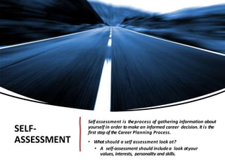 SELF-
ASSESSMENT
Self assessment is theprocess of gathering information about
yourself in order tomake an informed career decision. It is the
first step of the Career Planning Process.
• Whatshould a self assessment look at?
• A self-assessment should includea look atyour
values, interests, personality and skills.
 