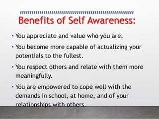 Benefits of Self Awareness:
• You appreciate and value who you are.
• You become more capable of actualizing your
potentials to the fullest.
• You respect others and relate with them more
meaningfully.
• You are empowered to cope well with the
demands in school, at home, and of your
relationships with others.
 