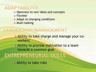  Openness to new ideas and concepts
 Flexible
 Adapt to changing conditions
 Multi-tasking
 Ability to take charge and manage your co-
workers
 Ability to provide motivation to a team
towards a common goal
 Ability to take risks
 