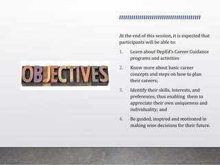 At the end of this session, it is expected that
participants will be able to:
1. Learn about DepEd’s Career Guidance
programs and activities
2. Know more about basic career
concepts and steps on how to plan
their careers;
3. Identify their skills, interests, and
preferences, thus enabling them to
appreciate their own uniqueness and
individuality; and
4. Be guided, inspired and motivated in
making wise decisions for their future.
 